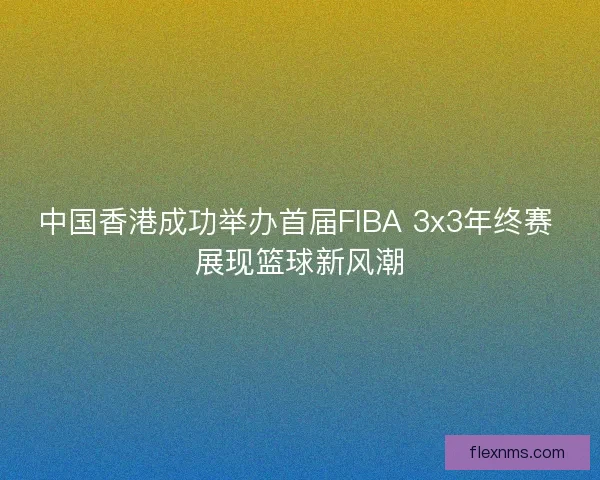 中国香港成功举办首届FIBA 3x3年终赛 展现篮球新风潮 中国香港成功举办首届FIBA 3x3年终赛 展现篮球新风潮