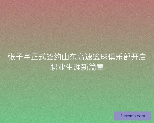 张子宇正式签约山东高速篮球俱乐部开启职业生涯新篇章