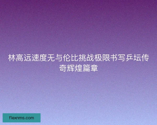 林高远速度无与伦比挑战极限书写乒坛传奇辉煌篇章