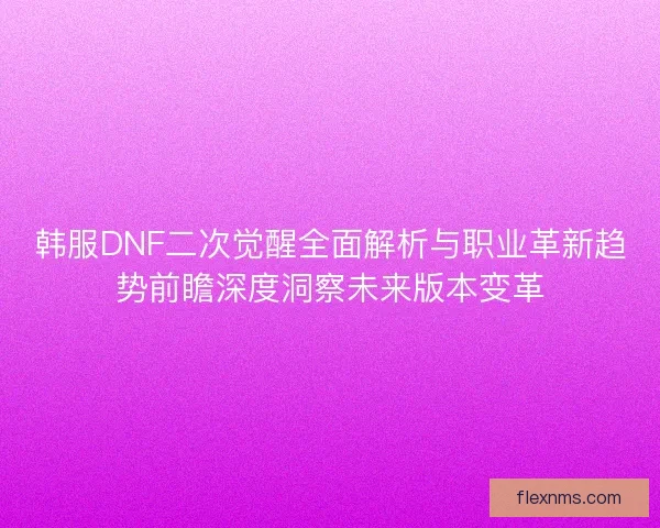 韩服DNF二次觉醒全面解析与职业革新趋势前瞻深度洞察未来版本变革