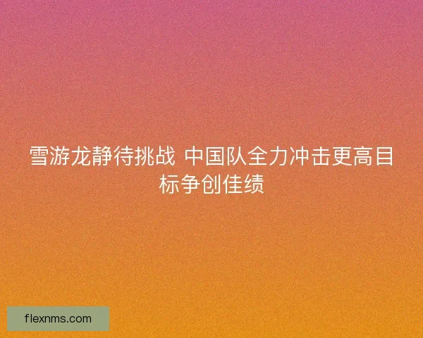 雪游龙静待挑战 中国队全力冲击更高目标争创佳绩