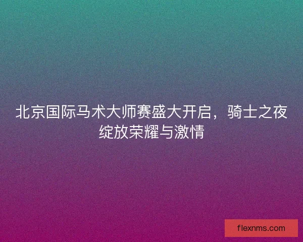 北京国际马术大师赛盛大开启，骑士之夜绽放荣耀与激情