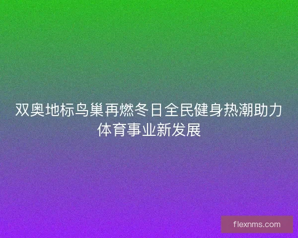 双奥地标鸟巢再燃冬日全民健身热潮助力体育事业新发展 双奥地标鸟巢再燃冬日全民健身热潮助力体育事业新发展