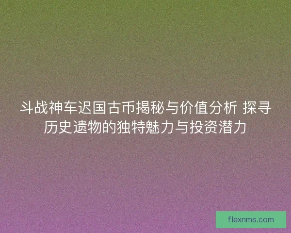 斗战神车迟国古币揭秘与价值分析 探寻历史遗物的独特魅力与投资潜力