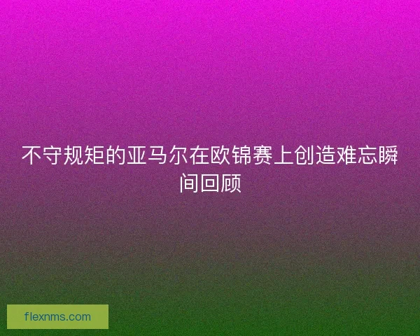 不守规矩的亚马尔在欧锦赛上创造难忘瞬间回顾