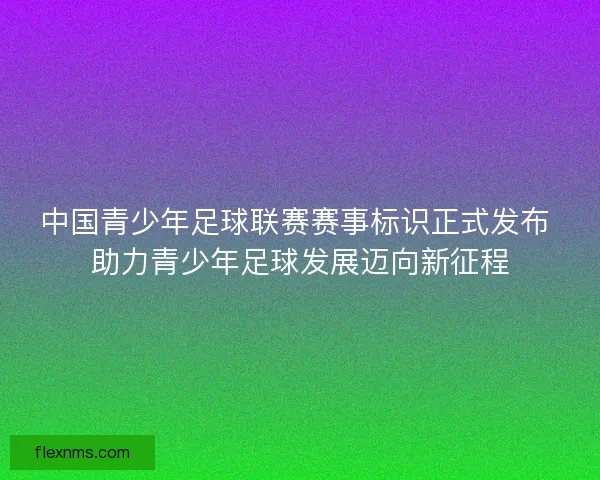 中国青少年足球联赛赛事标识正式发布 助力青少年足球发展迈向新征程